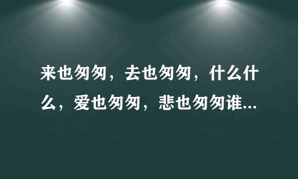 来也匆匆，去也匆匆，什么什么，爱也匆匆，悲也匆匆谁与我生死与共。是什么歌呀！？大神们帮帮忙