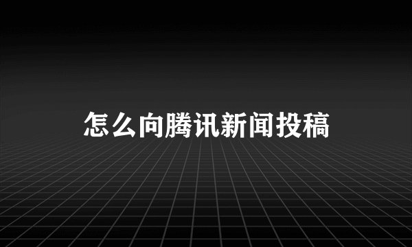 怎么向腾讯新闻投稿
