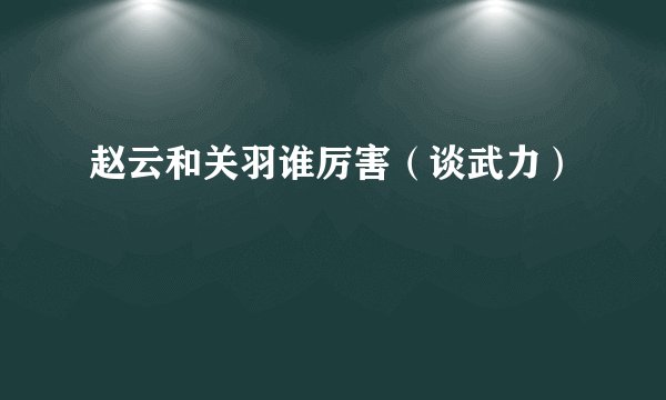 赵云和关羽谁厉害（谈武力）