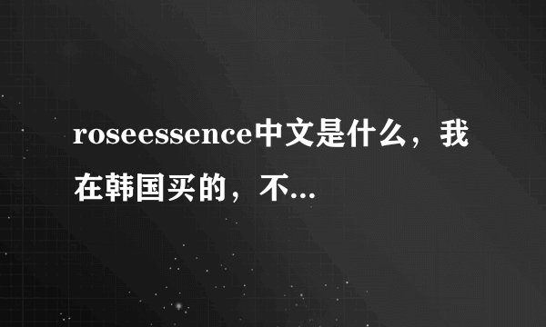 roseessence中文是什么，我在韩国买的，不知道是什么了，是护肤品还是洗面奶呀