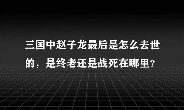 三国中赵子龙最后是怎么去世的,是终老还是战死在哪里?