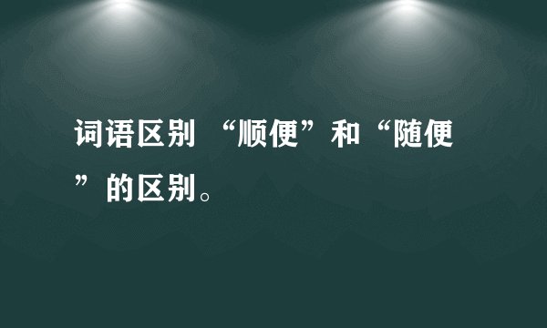 词语区别 “顺便”和“随便”的区别。