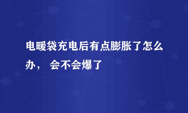 电暖袋充电后有点膨胀了怎么办， 会不会爆了