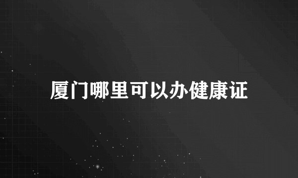 厦门哪里可以办健康证