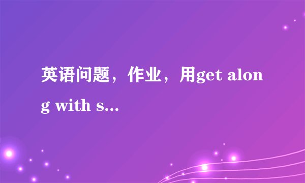 英语问题，作业，用get along with sb，造句4个，谢谢了