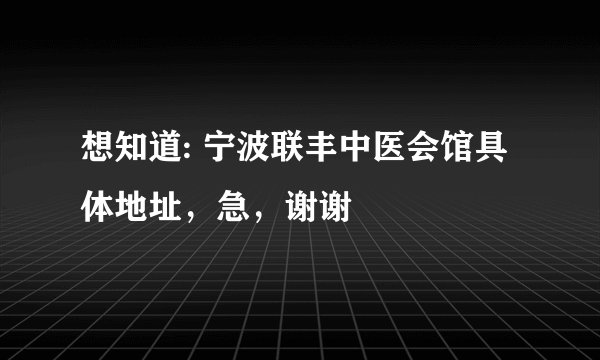 想知道: 宁波联丰中医会馆具体地址，急，谢谢