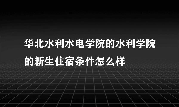 华北水利水电学院的水利学院的新生住宿条件怎么样