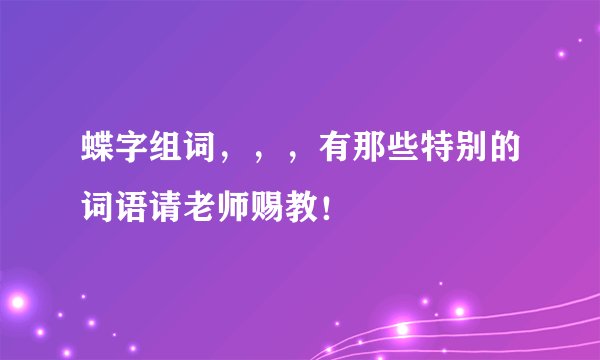 蝶字组词，，，有那些特别的词语请老师赐教！