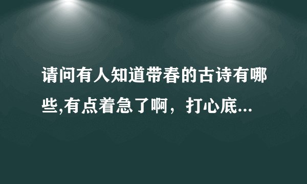 请问有人知道带春的古诗有哪些,有点着急了啊，打心底谢谢了5h