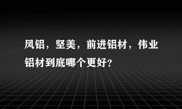 凤铝，坚美，前进铝材，伟业铝材到底哪个更好？