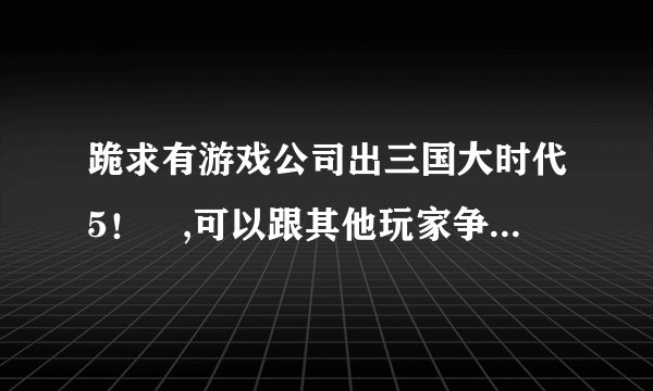 跪求有游戏公司出三国大时代5！😊,可以跟其他玩家争天下,要联网！玩法跟（3、4 一