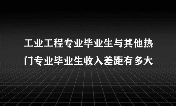 工业工程专业毕业生与其他热门专业毕业生收入差距有多大