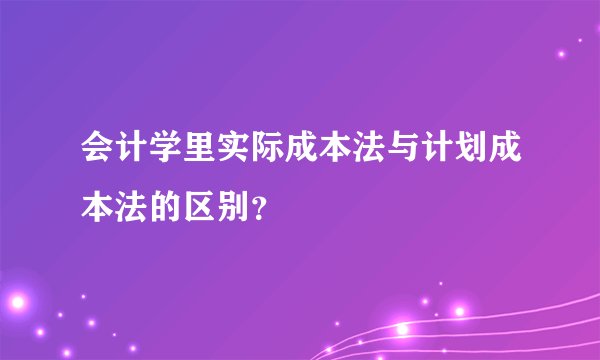 会计学里实际成本法与计划成本法的区别？