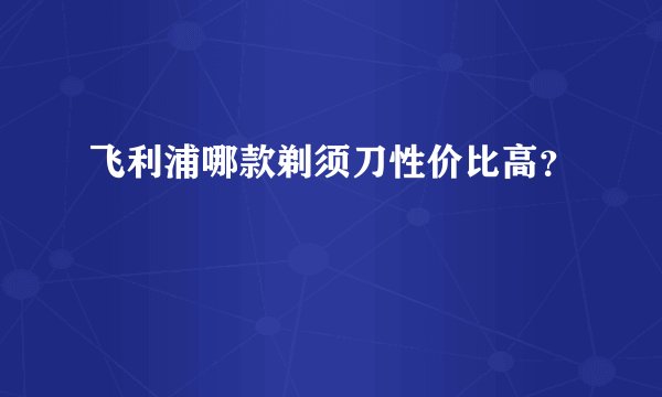 飞利浦哪款剃须刀性价比高？