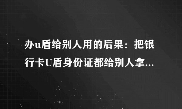 办u盾给别人用的后果：把银行卡U盾身份证都给别人拿去贷款的了，安全吗