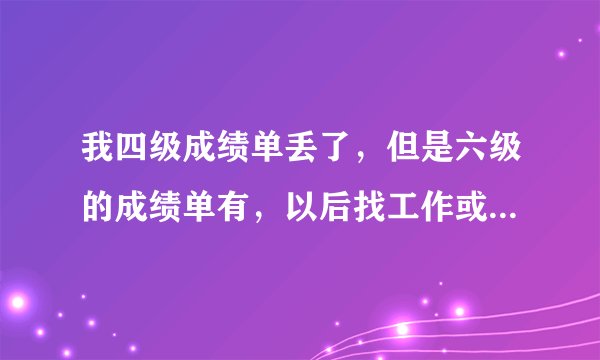我四级成绩单丢了，但是六级的成绩单有，以后找工作或者毕业时候要的种种证书，没四级成绩单要紧吗？