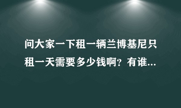 问大家一下租一辆兰博基尼只租一天需要多少钱啊？有谁知道的吗？