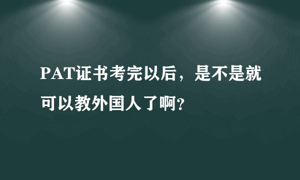 PAT证书考完以后，是不是就可以教外国人了啊？