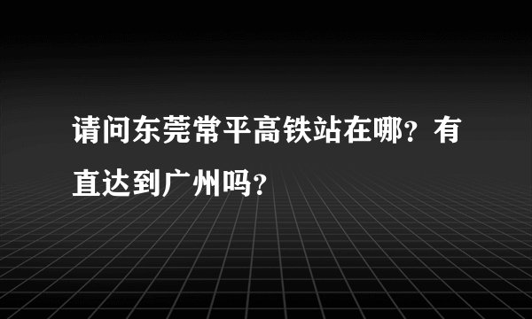 请问东莞常平高铁站在哪？有直达到广州吗？