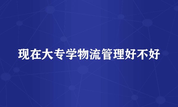 现在大专学物流管理好不好