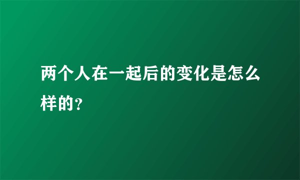 两个人在一起后的变化是怎么样的？