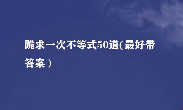 跪求一次不等式50道(最好带答案)