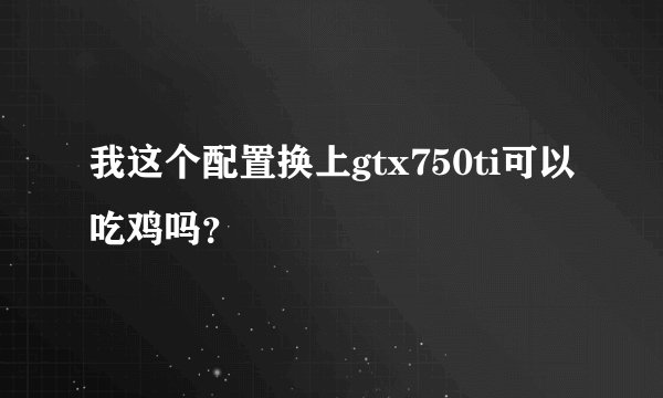 我这个配置换上gtx750ti可以吃鸡吗？