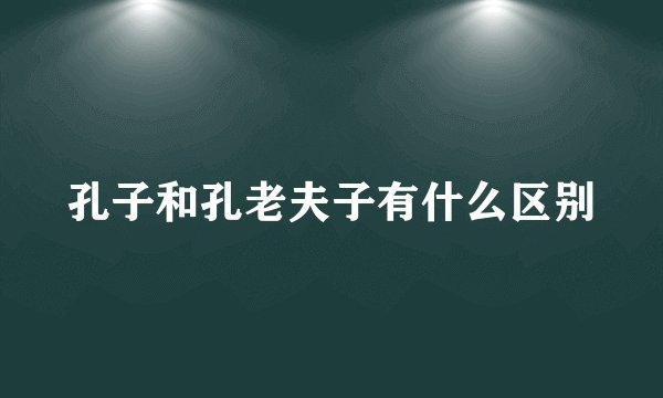 孔子和孔老夫子有什么区别