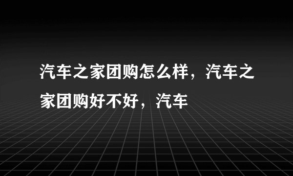 汽车之家团购怎么样，汽车之家团购好不好，汽车