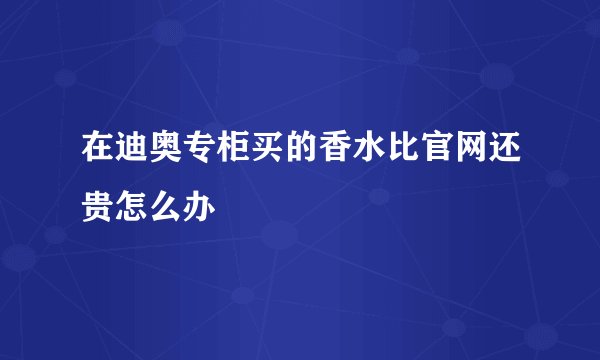 在迪奥专柜买的香水比官网还贵怎么办
