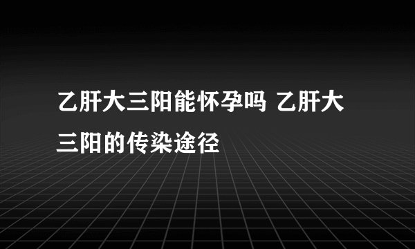 乙肝大三阳能怀孕吗 乙肝大三阳的传染途径
