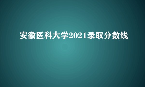 安徽医科大学2021录取分数线