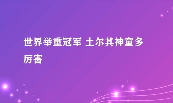 世界举重冠军 土尔其神童多厉害