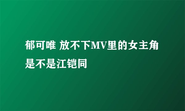 郁可唯 放不下MV里的女主角是不是江铠同