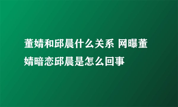 董婧和邱晨什么关系 网曝董婧暗恋邱晨是怎么回事