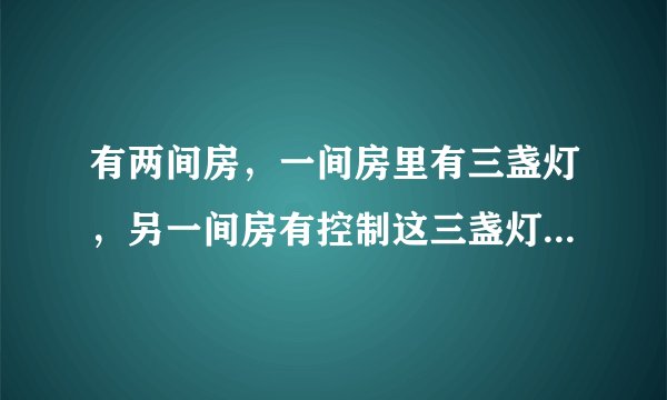 有两间房,一间房里有三盏灯,另一间房有控制这三盏灯的开关(这两间房是分割开的,毫无联系).现在要你分别进这两间房一次,然后判断出这三盏分别是由哪个开关控制,你能想出办法吗?(注意:每间房只能进一次)
