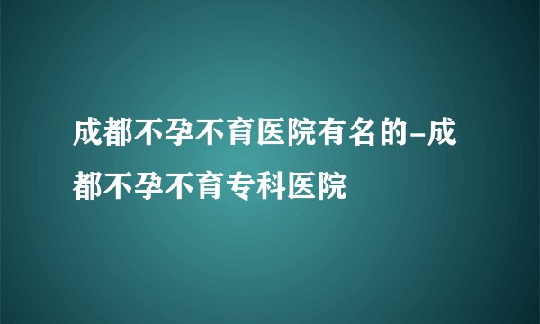成都不孕不育医院有名的-成都不孕不育专科医院