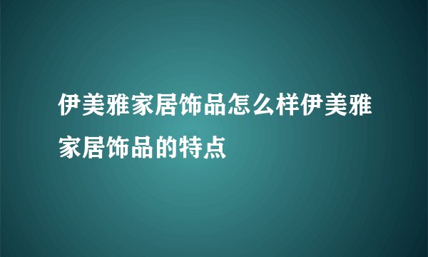 伊美雅家居饰品怎么样伊美雅家居饰品的特点