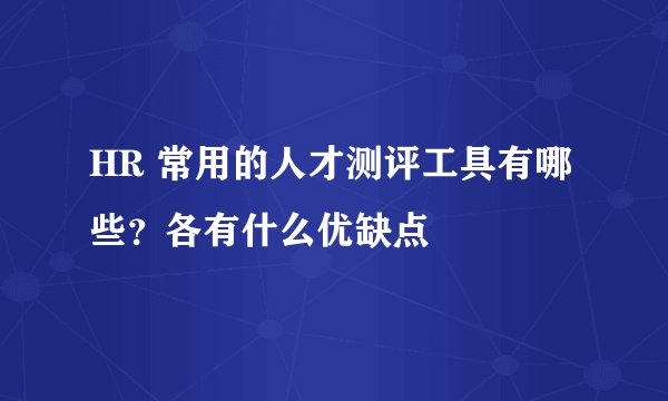 HR 常用的人才测评工具有哪些？各有什么优缺点