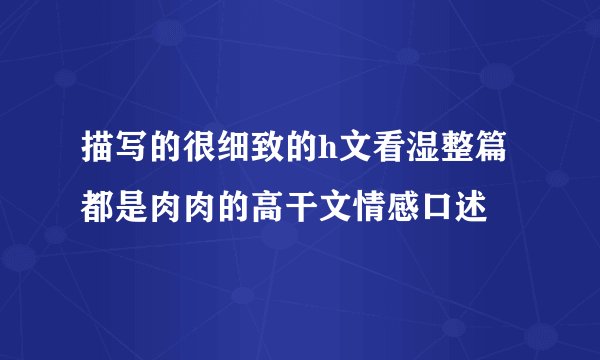 描写的很细致的h文看湿整篇都是肉肉的高干文情感口述