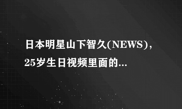 日本明星山下智久(NEWS)，25岁生日视频里面的视频出处