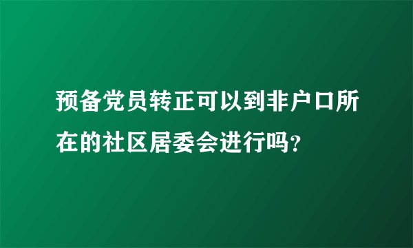 预备党员转正可以到非户口所在的社区居委会进行吗？