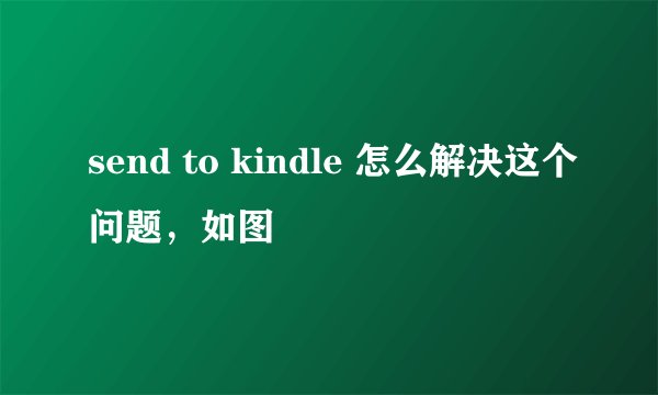 send to kindle 怎么解决这个问题，如图