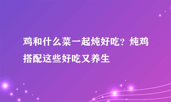 鸡和什么菜一起炖好吃？炖鸡搭配这些好吃又养生