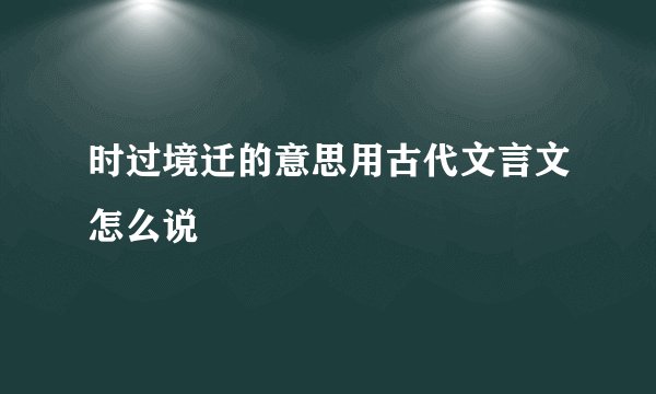 时过境迁的意思用古代文言文怎么说