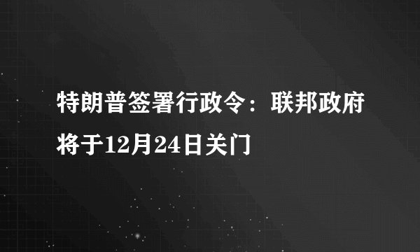特朗普签署行政令：联邦政府将于12月24日关门