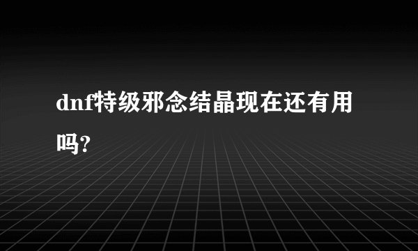 dnf特级邪念结晶现在还有用吗?
