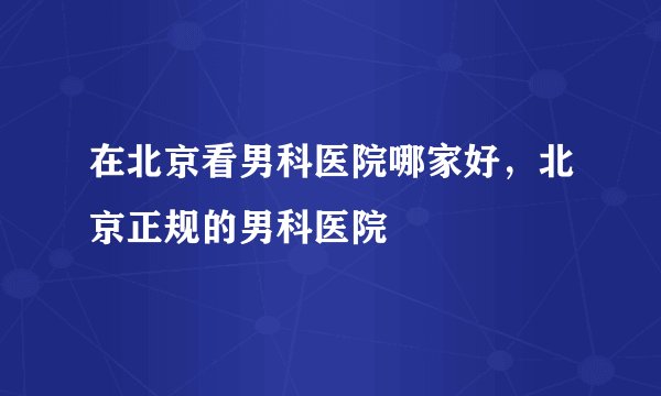 在北京看男科医院哪家好,北京正规的男科医院