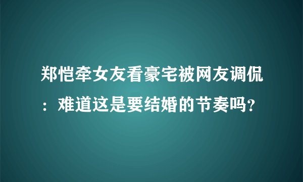 郑恺牵女友看豪宅被网友调侃：难道这是要结婚的节奏吗？