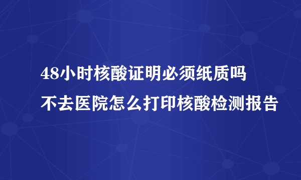 48小时核酸证明必须纸质吗 不去医院怎么打印核酸检测报告